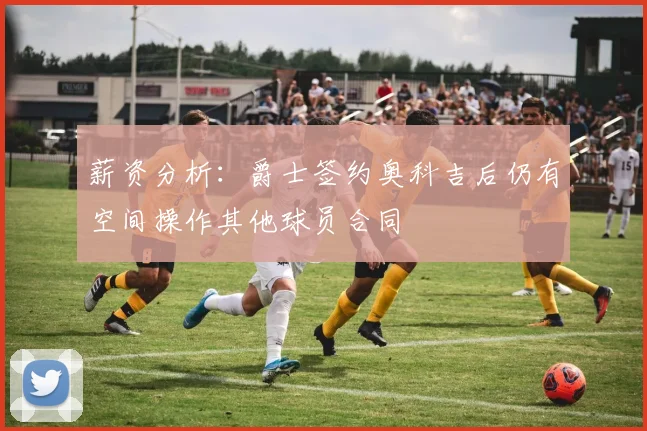 薪资分析：爵士签约奥科吉后仍有空间操作其他球员合同