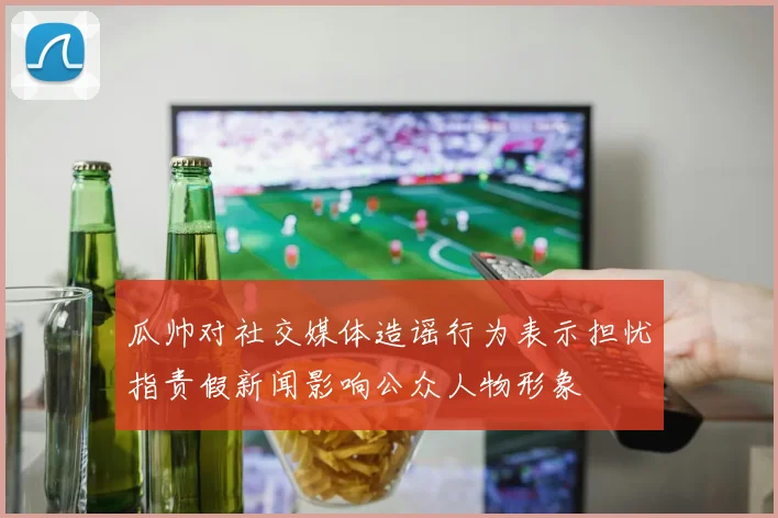 瓜帅对社交媒体造谣行为表示担忧指责假新闻影响公众人物形象