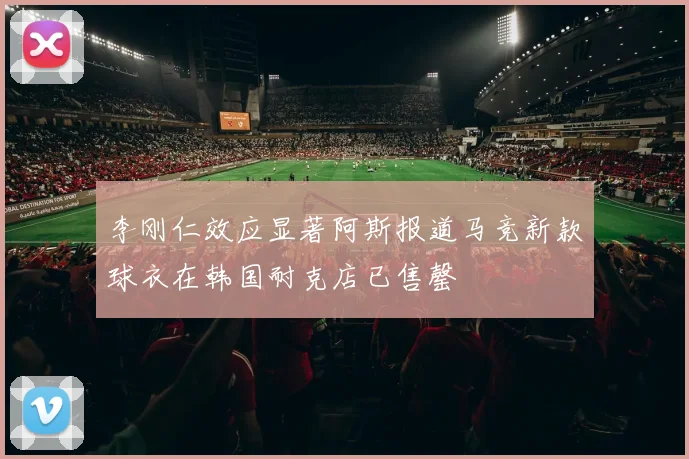 李刚仁效应显著阿斯报道马竞新款球衣在韩国耐克店已售罄