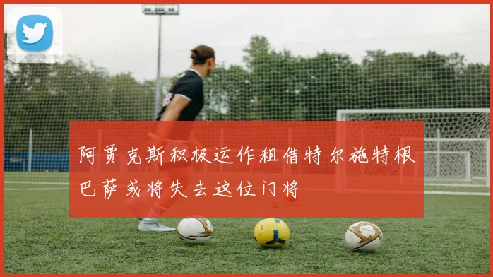 阿贾克斯积极运作租借特尔施特根巴萨或将失去这位门将