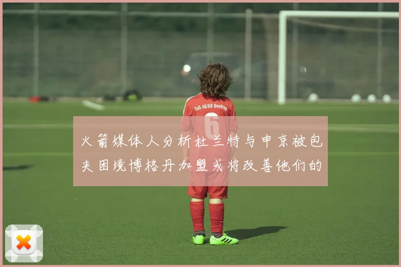 火箭媒体人分析杜兰特与申京被包夹困境博格丹加盟或将改善他们的进攻空间