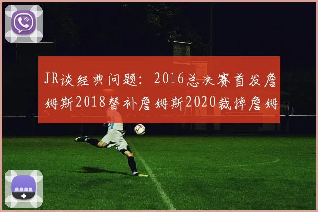 JR谈经典问题：2016总决赛首发詹姆斯2018替补詹姆斯2020裁掉詹姆斯的背后故事