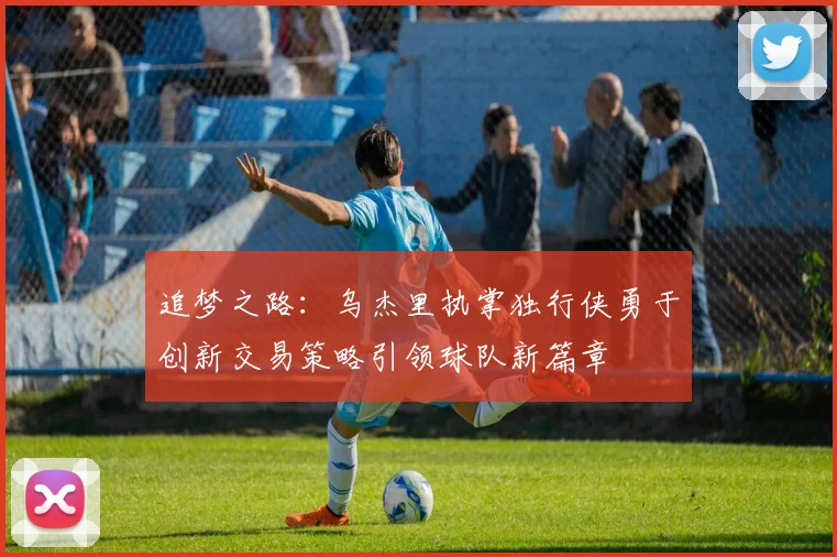 追梦之路：乌杰里执掌独行侠勇于创新交易策略引领球队新篇章
