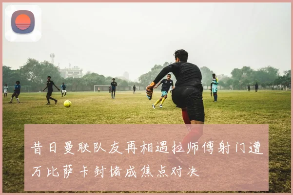 昔日曼联队友再相遇拉师傅射门遭万比萨卡封堵成焦点对决