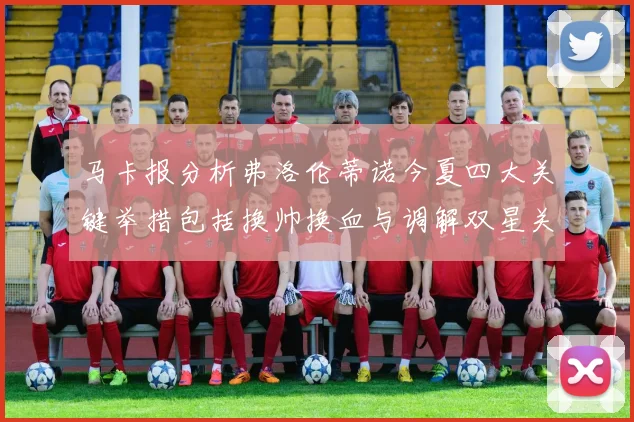马卡报分析弗洛伦蒂诺今夏四大关键举措包括换帅换血与调解双星关系