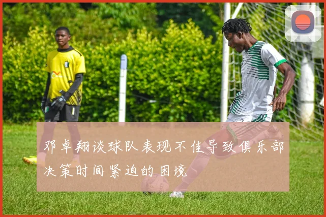 邓卓翔谈球队表现不佳导致俱乐部决策时间紧迫的困境