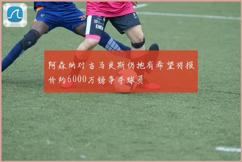 阿森纳对吉马良斯仍抱有希望将报价约6000万镑争夺球员
