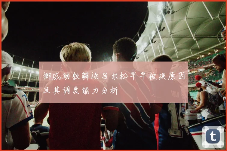 挪威助教解读吕尔松早早被换原因及其调度能力分析